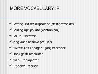 Getting  rid of: dispose of (deshacerse de) Fouling up: pollute (contaminar) Go up : increase  Bring out : achieve (causar) Switch: (off) apagar ; (on) encender Unplug: desenchufar Swap : reemplazar Cut down: reducir MORE VOCABULARY :P 