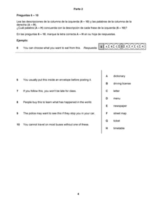 Parte 2

Preguntas 6 ñ 10

Lea las descripciones de la columna de la izquierda (6 ñ 10) y las palabras de la columna de la
derecha (A ñ H).
øCu·l palabra (A ñ H) concuerda con la descripciÛn de cada frase de la izquierda (6 ñ 10)?

En las preguntas 6 ñ 10, marque la letra correcta A ñ H en su hoja de respuestas.

Ejemplo:

                                                                         0   A   B     C      D   E    F   G   H
0    You can choose what you want to eat from this.         Respuesta:




                                                                             A       dictionary
6    You usually put this inside an envelope before posting it.
                                                                             B       driving license

7    If you follow this, you won't be late for class.                        C       letter

                                                                             D       menu
8    People buy this to learn what has happened in the world.
                                                                             E       newspaper

9    The police may want to see this if they stop you in your car.           F       street map

                                                                             G       ticket
10   You cannot travel on most buses without one of these.
                                                                             H       timetable




                                                        4
 