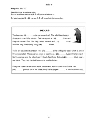 Parte 4

Preguntas 16 ñ 23

Lea el texto de la siguiente parte.
Escoja la palabra adecuada (A, B Û C) para cada espacio.

En las preguntas 16 ñ 23, marque A, B Û C en su hoja de respuestas.




                                     BEARS
                                         S
 The bear can (0) ÖÖÖÖ a dangerous animal. The adult bear is very
 strong and it can kill a person. Bears are good at (16) ÖÖÖÖ trees and
 they can run very fast. But they cannot see well and, (17) ÖÖÖÖ most
 animals, they find food by using (18) ÖÖÖÖ noses.


 There are seven kinds of bear. The (19) ÖÖÖÖ is the white polar bear, which is almost
 three meters tall. There are two kinds of black bear. (20) ÖÖÖÖ lives in the forests of
 North America, and the other lives in South-East Asia. But not (21) ÖÖÖÖ black bears
 are black. They may be dark brown or a reddish brown.


 Everyone loves the black and white panda bear, which comes from China. Not
 (22) ÖÖÖÖ pandas live in the forest today because (23) ÖÖÖÖ is difficult to find food.




                                                6
 