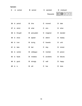 Ejemplo:

0    A      worked   B    earned          C   operated       D   employed

                                                Respuesta:   0      A     B   C   D




36   A     period    B   time             C   moment         D   date


37   A     which     B   what             C   who            D   when


38   A     thought   B   persuaded        C   imagined       D   decided


39   A     show      B   appear           C   attend         D   display


40   A     over      B   during           C   towards        D   until


41   A     take      B   last             C   stay           D   remain


42   A     worker    B   colleague        C   member         D   person


43   A     faults    B   mistakes         C   accidents      D   failures


44   A     good      B   strongly         C   well           D   happy


45   A     is        B   will             C   has            D   does




                                     13
 