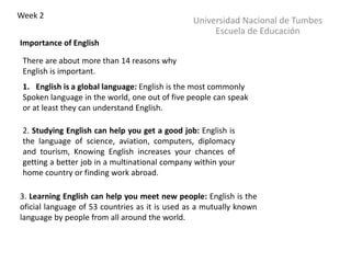 There are about more than 14 reasons why
English is important.
Universidad Nacional de Tumbes
Escuela de Educación
Week 2
Importance of English
1. English is a global language: English is the most commonly
Spoken language in the world, one out of five people can speak
or at least they can understand English.
2. Studying English can help you get a good job: English is
the language of science, aviation, computers, diplomacy
and tourism, Knowing English increases your chances of
getting a better job in a multinational company within your
home country or finding work abroad.
3. Learning English can help you meet new people: English is the
oficial language of 53 countries as it is used as a mutually known
language by people from all around the world.
 