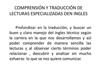 COMPRENSIÓN Y TRADUCCIÓN DE
LECTURAS ESPECIALIZADAS DEN INGLES
Profundizar en la traducción, y buscar un
buen y claro manejo del ingles técnico según
la carrera en la que nos desarrollamos y así
poder comprender de manera sencilla las
lecturas y al observar cierto términos poder
relacionar , descubrir y analizar sin mucho
esfuerzo lo que se nos quiere comunicar.
 