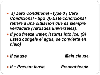  a) Zero Conditional - type 0 ( Cero
Condicional - tipo 0).-Este condicional
refiere a una situación que es siempre
verdadera (verdades universales):
 If you freeze water, it turns into ice. (Si
usted congela el agua, se convierte en
hielo)
 If clause Main clause
 If + Present tense Present tense
 