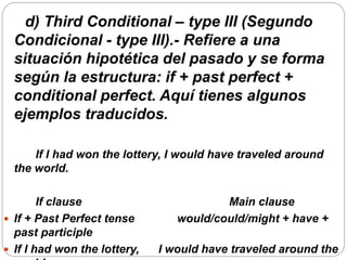 d) Third Conditional – type III (Segundo
Condicional - type III).- Refiere a una
situación hipotética del pasado y se forma
según la estructura: if + past perfect +
conditional perfect. Aquí tienes algunos
ejemplos traducidos.
If I had won the lottery, I would have traveled around
the world.
If clause Main clause
 If + Past Perfect tense would/could/might + have +
past participle
 If I had won the lottery, I would have traveled around the
 