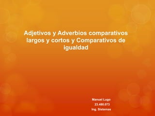 Adjetivos y Adverbios comparativos 
largos y cortos y Comparativos de 
igualdad 
Manuel Lugo 
23.480.073 
Ing. Sistemas 
 
