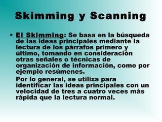 Skimming y Scanning
• El Skimming: Se basa en la búsqueda
de las ideas principales mediante la
lectura de los párrafos primero y
último, tomando en consideración
otras señales o técnicas de
organización de información, como por
ejemplo resúmenes.
Por lo general, se utiliza para
identificar las ideas principales con un
velocidad de tres a cuatro veces más
rápida que la lectura normal.
 