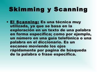 • El Scanning: Es una técnica muy
utilizada, ya que se basa en la
exploración en un texto de una palabra
en forma específica; como por ejemplo,
un número en una guía telefónica o una
palabra en el diccionario. Es un
escaneo moviendo los ojos
rápidamente por pagina de búsqueda
de la palabra o frase especifica.
Skimming y Scanning
 