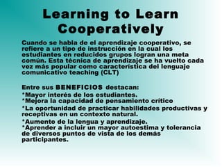 Learning to Learn
Cooperatively
Cuando se habla de el aprendizaje cooperativo, se
refiere a un tipo de instrucción en la cual los
estudiantes en reducidos grupos logran una meta
común. Esta técnica de aprendizaje se ha vuelto cada
vez más popular como característica del lenguaje
comunicativo teaching (CLT)
Entre sus BENEFICIOS destacan:
*Mayor interés de los estudiantes.
*Mejora la capacidad de pensamiento crítico
*La oportunidad de practicar habilidades productivas y
receptivas en un contexto natural.
*Aumento de la lengua y aprendizaje.
*Aprender a incluir un mayor autoestima y tolerancia
de diversos puntos de vista de los demás
participantes.
 