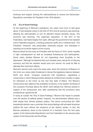 Administration and business international
2014
Edwin TITTO IQUISE
10
fondness and respect, leaving him well-positioned to receive the Democratic-
Republican nomination for President in the 1816 election.
3.2. Era of Good Feelings
At the beginning of Monroe's presidency, the nation had much to feel good
about. It had declared victory in the War of 1812 and its economy was booming,
allowing the administration to turn its attention toward domestic issues. The
economy was booming. The organized opposition, in the form of the
Federalists, had faded largely from sight, although the government had adopted
many Federalist programs, including protective tariffs and a national bank. The
President, moreover, was personable, extremely popular, and interested in
reaching out to all the regions of the country.
Monroe faced his first crisis as President with the Panic of 1819, which resulted
in high unemployment as well as increased foreclosures and bankruptcies.
Some critics derided Monroe for not responding more forcefully to the
depression. Although he believed that such troubles were natural for a maturing
economy and that the situation would soon turn around, he could do little to
alleviate their short-term effects.
Monroe's second crisis came the same year, when the entrance of Missouri to
the Union as a slave state threatened to disrupt the legislative balance between
North and South. Congress preserved that equilibrium, negotiating a
compromise in which Massachusetts allowed its northernmost counties to apply
for admission to the Union as the new free state of Maine. The Missouri
Compromise also called for the prohibition of slavery in the western territories of
the Louisiana Purchase above the 36/30' north latitude line. Monroe worked in
support of the compromise and, after ascertaining that the provisions were
constitutional, signed the bill.
In trying to sustain the "Era of Good Feelings," Monroe had hoped to preside
over the decline of political parties. However, his administration offered only a
brief respite from divisive partisan politics. The rancor surrounding the 1824
presidential election was a reminder that strong feelings still animated American
political life even without the existence of two distinct parties. In fact, the
Monroe presidency stood at the forefront of a transition from the first party
system of the Democratic-Republicans and the Federalists to the second party
system of the Democrats and the Whigs.
 