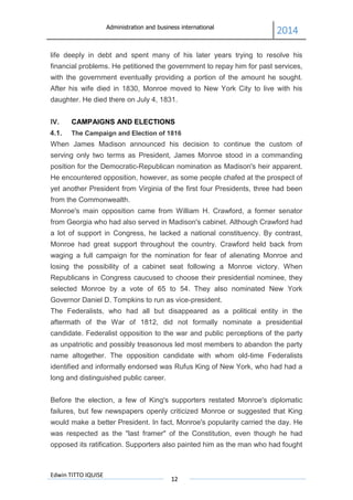 Administration and business international
2014
Edwin TITTO IQUISE
12
life deeply in debt and spent many of his later years trying to resolve his
financial problems. He petitioned the government to repay him for past services,
with the government eventually providing a portion of the amount he sought.
After his wife died in 1830, Monroe moved to New York City to live with his
daughter. He died there on July 4, 1831.
IV. CAMPAIGNS AND ELECTIONS
4.1. The Campaign and Election of 1816
When James Madison announced his decision to continue the custom of
serving only two terms as President, James Monroe stood in a commanding
position for the Democratic-Republican nomination as Madison's heir apparent.
He encountered opposition, however, as some people chafed at the prospect of
yet another President from Virginia of the first four Presidents, three had been
from the Commonwealth.
Monroe's main opposition came from William H. Crawford, a former senator
from Georgia who had also served in Madison's cabinet. Although Crawford had
a lot of support in Congress, he lacked a national constituency. By contrast,
Monroe had great support throughout the country. Crawford held back from
waging a full campaign for the nomination for fear of alienating Monroe and
losing the possibility of a cabinet seat following a Monroe victory. When
Republicans in Congress caucused to choose their presidential nominee, they
selected Monroe by a vote of 65 to 54. They also nominated New York
Governor Daniel D. Tompkins to run as vice-president.
The Federalists, who had all but disappeared as a political entity in the
aftermath of the War of 1812, did not formally nominate a presidential
candidate. Federalist opposition to the war and public perceptions of the party
as unpatriotic and possibly treasonous led most members to abandon the party
name altogether. The opposition candidate with whom old-time Federalists
identified and informally endorsed was Rufus King of New York, who had had a
long and distinguished public career.
Before the election, a few of King's supporters restated Monroe's diplomatic
failures, but few newspapers openly criticized Monroe or suggested that King
would make a better President. In fact, Monroe's popularity carried the day. He
was respected as the "last framer" of the Constitution, even though he had
opposed its ratification. Supporters also painted him as the man who had fought
 