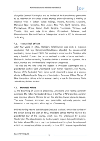 Administration and business international
2014
Edwin TITTO IQUISE
13
alongside General Washington and as the last of the Revolutionary generation
to be President of the United States. Monroe ended up winning a majority of
electoral votes in sixteen states: Georgia, Indiana, Kentucky, Louisiana,
Maryland, New Hampshire, New Jersey, New York, North Carolina, Ohio,
Pennsylvania, Rhode Island, South Carolina, Tennessee, Vermont, and
Virginia. King won only three states: Connecticut, Delaware, and
Massachusetts. The total Electoral College vote came in at 183 for Monroe and
34 for King.
4.2. The Election of 1820
After four years in office, Monroe's renomination was such a foregone
conclusion that few Democratic-Republicans attended the congressional
nominating caucus in April 1820. Not wanting to embarrass the President with
only a handful of votes, the caucus declined to make a formal nomination.
Neither did the few remaining Federalists bother to endorse an opponent. As a
result, Monroe and Vice President Tompkins ran unopposed.
This was the first time since the election of President Washington that a
presidential election went uncontested. Even former President John Adams,
founder of the Federalist Party, came out of retirement to serve as a Monroe
elector in Massachusetts. Only one of the electors, Governor William Plumer of
New Hampshire, did not vote for Monroe, casting a vote for Secretary of State
John Quincy Adams instead.
4.3. Domestic Affairs
At the beginning of Monroe's presidency, Americans were feeling generally
optimistic. The nation had declared victory in the War of 1812 and the economy
was booming, allowing Monroe to turn his attention toward domestic issues.
The new President, moreover, was personable, extremely popular, and
interested in reaching out to all the regions of the country.
Prior to moving into the still damaged Executive Mansion, which was burned by
the British during the War of 1812, President James Monroe revived the
presidential tour of the country, which was first undertaken by George
Washington. The stated reason for the tour was to inspect defense fortifications,
but it also allowed Monroe to reach out to Americans throughout the nation and
exhibit his relaxed and affable personality. In June 1817, Monroe began his first
 