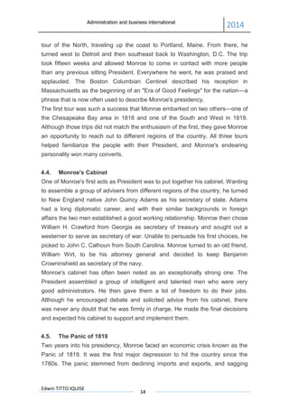Administration and business international
2014
Edwin TITTO IQUISE
14
tour of the North, traveling up the coast to Portland, Maine. From there, he
turned west to Detroit and then southeast back to Washington, D.C. The trip
took fifteen weeks and allowed Monroe to come in contact with more people
than any previous sitting President. Everywhere he went, he was praised and
applauded. The Boston Columbian Centinel described his reception in
Massachusetts as the beginning of an "Era of Good Feelings" for the nation—a
phrase that is now often used to describe Monroe's presidency.
The first tour was such a success that Monroe embarked on two others—one of
the Chesapeake Bay area in 1818 and one of the South and West in 1819.
Although those trips did not match the enthusiasm of the first, they gave Monroe
an opportunity to reach out to different regions of the country. All three tours
helped familiarize the people with their President, and Monroe's endearing
personality won many converts.
4.4. Monroe's Cabinet
One of Monroe's first acts as President was to put together his cabinet. Wanting
to assemble a group of advisers from different regions of the country, he turned
to New England native John Quincy Adams as his secretary of state. Adams
had a long diplomatic career, and with their similar backgrounds in foreign
affairs the two men established a good working relationship. Monroe then chose
William H. Crawford from Georgia as secretary of treasury and sought out a
westerner to serve as secretary of war. Unable to persuade his first choices, he
picked to John C. Calhoun from South Carolina. Monroe turned to an old friend,
William Wirt, to be his attorney general and decided to keep Benjamin
Crowninshield as secretary of the navy.
Monroe's cabinet has often been noted as an exceptionally strong one. The
President assembled a group of intelligent and talented men who were very
good administrators. He then gave them a lot of freedom to do their jobs.
Although he encouraged debate and solicited advice from his cabinet, there
was never any doubt that he was firmly in charge. He made the final decisions
and expected his cabinet to support and implement them.
4.5. The Panic of 1819
Two years into his presidency, Monroe faced an economic crisis known as the
Panic of 1819. It was the first major depression to hit the country since the
1780s. The panic stemmed from declining imports and exports, and sagging
 