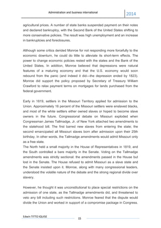 Administration and business international
2014
Edwin TITTO IQUISE
15
agricultural prices. A number of state banks suspended payment on their notes
and declared bankruptcy, with the Second Bank of the United States shifting to
more conservative policies. The result was high unemployment and an increase
in bankruptcies and foreclosures.
Although some critics derided Monroe for not responding more forcefully to the
economic downturn, he could do little to alleviate its short-term effects. The
power to change economic policies rested with the states and the Bank of the
United States. In addition, Monroe believed that depressions were natural
features of a maturing economy and that the U.S. economy would soon
rebound from the panic (and indeed it did—the depression ended by 1823).
Monroe did support the policy proposed by Secretary of Treasury William
Crawford to relax payment terms on mortgages for lands purchased from the
federal government.
Early in 1819, settlers in the Missouri Territory applied for admission to the
Union. Approximately 16 percent of the Missouri settlers were enslaved blacks,
and most of the white settlers either owned slaves or hoped to become slave
owners in the future. Congressional debate on Missouri exploded when
Congressman James Tallmadge, Jr. of New York attached two amendments to
the statehood bill. The first barred new slaves from entering the state; the
second emancipated all Missouri slaves born after admission upon their 25th
birthday. In other words, the Tallmadge amendments would admit Missouri only
as a free state.
The North held a small majority in the House of Representatives in 1819, and
the South controlled a bare majority in the Senate. Voting on the Tallmadge
amendments was strictly sectional: the amendments passed in the House but
lost in the Senate. The House refused to admit Missouri as a slave state and
the Senate insisted upon it. Monroe, along with many congressional leaders,
understood the volatile nature of the debate and the strong regional divide over
slavery.
However, he thought it was unconstitutional to place special restrictions on the
admission of one state, as the Tallmadge amendments did, and threatened to
veto any bill including such restrictions. Monroe feared that the dispute would
divide the Union and worked in support of a compromise package in Congress.
 