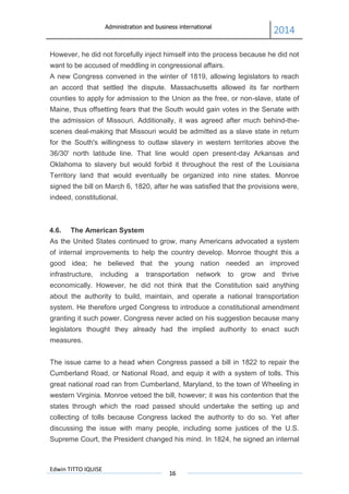 Administration and business international
2014
Edwin TITTO IQUISE
16
However, he did not forcefully inject himself into the process because he did not
want to be accused of meddling in congressional affairs.
A new Congress convened in the winter of 1819, allowing legislators to reach
an accord that settled the dispute. Massachusetts allowed its far northern
counties to apply for admission to the Union as the free, or non-slave, state of
Maine, thus offsetting fears that the South would gain votes in the Senate with
the admission of Missouri. Additionally, it was agreed after much behind-the-
scenes deal-making that Missouri would be admitted as a slave state in return
for the South's willingness to outlaw slavery in western territories above the
36/30' north latitude line. That line would open present-day Arkansas and
Oklahoma to slavery but would forbid it throughout the rest of the Louisiana
Territory land that would eventually be organized into nine states. Monroe
signed the bill on March 6, 1820, after he was satisfied that the provisions were,
indeed, constitutional.
4.6. The American System
As the United States continued to grow, many Americans advocated a system
of internal improvements to help the country develop. Monroe thought this a
good idea; he believed that the young nation needed an improved
infrastructure, including a transportation network to grow and thrive
economically. However, he did not think that the Constitution said anything
about the authority to build, maintain, and operate a national transportation
system. He therefore urged Congress to introduce a constitutional amendment
granting it such power. Congress never acted on his suggestion because many
legislators thought they already had the implied authority to enact such
measures.
The issue came to a head when Congress passed a bill in 1822 to repair the
Cumberland Road, or National Road, and equip it with a system of tolls. This
great national road ran from Cumberland, Maryland, to the town of Wheeling in
western Virginia. Monroe vetoed the bill, however; it was his contention that the
states through which the road passed should undertake the setting up and
collecting of tolls because Congress lacked the authority to do so. Yet after
discussing the issue with many people, including some justices of the U.S.
Supreme Court, the President changed his mind. In 1824, he signed an internal
 