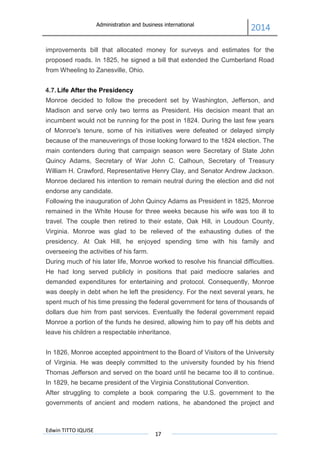 Administration and business international
2014
Edwin TITTO IQUISE
17
improvements bill that allocated money for surveys and estimates for the
proposed roads. In 1825, he signed a bill that extended the Cumberland Road
from Wheeling to Zanesville, Ohio.
4.7. Life After the Presidency
Monroe decided to follow the precedent set by Washington, Jefferson, and
Madison and serve only two terms as President. His decision meant that an
incumbent would not be running for the post in 1824. During the last few years
of Monroe's tenure, some of his initiatives were defeated or delayed simply
because of the maneuverings of those looking forward to the 1824 election. The
main contenders during that campaign season were Secretary of State John
Quincy Adams, Secretary of War John C. Calhoun, Secretary of Treasury
William H. Crawford, Representative Henry Clay, and Senator Andrew Jackson.
Monroe declared his intention to remain neutral during the election and did not
endorse any candidate.
Following the inauguration of John Quincy Adams as President in 1825, Monroe
remained in the White House for three weeks because his wife was too ill to
travel. The couple then retired to their estate, Oak Hill, in Loudoun County,
Virginia. Monroe was glad to be relieved of the exhausting duties of the
presidency. At Oak Hill, he enjoyed spending time with his family and
overseeing the activities of his farm.
During much of his later life, Monroe worked to resolve his financial difficulties.
He had long served publicly in positions that paid mediocre salaries and
demanded expenditures for entertaining and protocol. Consequently, Monroe
was deeply in debt when he left the presidency. For the next several years, he
spent much of his time pressing the federal government for tens of thousands of
dollars due him from past services. Eventually the federal government repaid
Monroe a portion of the funds he desired, allowing him to pay off his debts and
leave his children a respectable inheritance.
In 1826, Monroe accepted appointment to the Board of Visitors of the University
of Virginia. He was deeply committed to the university founded by his friend
Thomas Jefferson and served on the board until he became too ill to continue.
In 1829, he became president of the Virginia Constitutional Convention.
After struggling to complete a book comparing the U.S. government to the
governments of ancient and modern nations, he abandoned the project and
 
