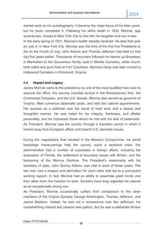 Administration and business international
2014
Edwin TITTO IQUISE
18
started work on his autobiography. It became the major focus of his later years,
but he never completed it. Following his wife's death in 1830, Monroe, age
seventy-two, moved to New York City to live with his daughter and son-in-law.
In the early spring of 1831, Monroe's health steadily declined. He died that year
on July 4, in New York City. Monroe was the third of the first five Presidents to
die on the Fourth of July; John Adams and Thomas Jefferson had died on that
day five years earlier. Thousands of mourners followed his hearse up Broadway
in Manhattan to the Gouverneur family vault in Marble Cemetery, while church
bells tolled and guns fired at Fort Columbus. Monroe's body was later moved to
Hollywood Cemetery in Richmond, Virginia.
4.8. Impact and Legacy
James Monroe came to the presidency as one of the most qualified men ever to
assume the office. His resume included service in the Revolutionary War, the
Continental Congress, and the U.S. Senate. Monroe also served as governor of
Virginia, filled numerous diplomatic posts, and held two cabinet appointments.
His success as a politician was the result of hard work and a steady and
thoughtful manner. He was noted for his integrity, frankness, and affable
personality, and he impressed those whom he met with his lack of pretension.
As President, Monroe saw the country through a transition period in which it
turned away from European affairs and toward U.S. domestic issues.
During the negotiations that resulted in the Missouri Compromise, his adroit
backstage maneuverings help the country avoid a sectional crisis. His
administration had a number of successes in foreign affairs, including the
acquisition of Florida, the settlement of boundary issues with Britain, and the
fashioning of the Monroe Doctrine. The President's relationship with his
secretary of state, John Quincy Adams, was vital in each of these cases. The
two men had a respect and admiration for each other that led to a successful
working rapport. In fact, Monroe had an ability to assemble great minds and
then allow them the freedom to work. Scholars have long regarded his cabinet
as an exceptionally strong one.
As President, Monroe occasionally suffers from comparison to the other
members of the Virginia Dynasty George Washington, Thomas Jefferson, and
James Madison. Indeed, he was not a renaissance man like Jefferson; his
overwhelming interest and passion was politics. But he was a deliberate thinker
 