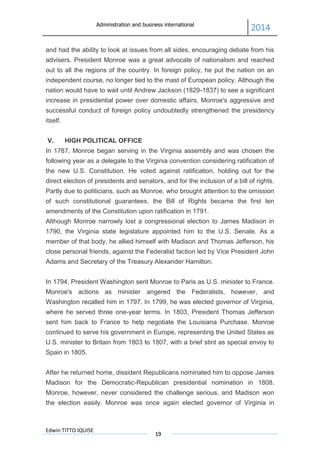 Administration and business international
2014
Edwin TITTO IQUISE
19
and had the ability to look at issues from all sides, encouraging debate from his
advisers. President Monroe was a great advocate of nationalism and reached
out to all the regions of the country. In foreign policy, he put the nation on an
independent course, no longer tied to the mast of European policy. Although the
nation would have to wait until Andrew Jackson (1829-1837) to see a significant
increase in presidential power over domestic affairs, Monroe's aggressive and
successful conduct of foreign policy undoubtedly strengthened the presidency
itself.
V. HIGH POLITICAL OFFICE
In 1787, Monroe began serving in the Virginia assembly and was chosen the
following year as a delegate to the Virginia convention considering ratification of
the new U.S. Constitution. He voted against ratification, holding out for the
direct election of presidents and senators, and for the inclusion of a bill of rights.
Partly due to politicians, such as Monroe, who brought attention to the omission
of such constitutional guarantees, the Bill of Rights became the first ten
amendments of the Constitution upon ratification in 1791.
Although Monroe narrowly lost a congressional election to James Madison in
1790, the Virginia state legislature appointed him to the U.S. Senate. As a
member of that body, he allied himself with Madison and Thomas Jefferson, his
close personal friends, against the Federalist faction led by Vice President John
Adams and Secretary of the Treasury Alexander Hamilton.
In 1794, President Washington sent Monroe to Paris as U.S. minister to France.
Monroe's actions as minister angered the Federalists, however, and
Washington recalled him in 1797. In 1799, he was elected governor of Virginia,
where he served three one-year terms. In 1803, President Thomas Jefferson
sent him back to France to help negotiate the Louisiana Purchase. Monroe
continued to serve his government in Europe, representing the United States as
U.S. minister to Britain from 1803 to 1807, with a brief stint as special envoy to
Spain in 1805.
After he returned home, dissident Republicans nominated him to oppose James
Madison for the Democratic-Republican presidential nomination in 1808.
Monroe, however, never considered the challenge serious, and Madison won
the election easily. Monroe was once again elected governor of Virginia in
 
