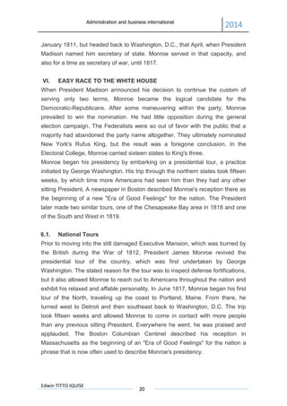 Administration and business international
2014
Edwin TITTO IQUISE
20
January 1811, but headed back to Washington, D.C., that April, when President
Madison named him secretary of state. Monroe served in that capacity, and
also for a time as secretary of war, until 1817.
VI. EASY RACE TO THE WHITE HOUSE
When President Madison announced his decision to continue the custom of
serving only two terms, Monroe became the logical candidate for the
Democratic-Republicans. After some maneuvering within the party, Monroe
prevailed to win the nomination. He had little opposition during the general
election campaign. The Federalists were so out of favor with the public that a
majority had abandoned the party name altogether. They ultimately nominated
New York's Rufus King, but the result was a foregone conclusion. In the
Electoral College, Monroe carried sixteen states to King's three.
Monroe began his presidency by embarking on a presidential tour, a practice
initiated by George Washington. His trip through the northern states took fifteen
weeks, by which time more Americans had seen him than they had any other
sitting President. A newspaper in Boston described Monroe's reception there as
the beginning of a new "Era of Good Feelings" for the nation. The President
later made two similar tours, one of the Chesapeake Bay area in 1818 and one
of the South and West in 1819.
6.1. National Tours
Prior to moving into the still damaged Executive Mansion, which was burned by
the British during the War of 1812, President James Monroe revived the
presidential tour of the country, which was first undertaken by George
Washington. The stated reason for the tour was to inspect defense fortifications,
but it also allowed Monroe to reach out to Americans throughout the nation and
exhibit his relaxed and affable personality. In June 1817, Monroe began his first
tour of the North, traveling up the coast to Portland, Maine. From there, he
turned west to Detroit and then southeast back to Washington, D.C. The trip
took fifteen weeks and allowed Monroe to come in contact with more people
than any previous sitting President. Everywhere he went, he was praised and
applauded. The Boston Columbian Centinel described his reception in
Massachusetts as the beginning of an "Era of Good Feelings" for the nation a
phrase that is now often used to describe Monroe's presidency.
 