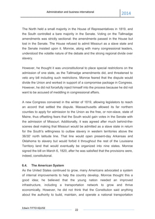 Administration and business international
2014
Edwin TITTO IQUISE
22
The North held a small majority in the House of Representatives in 1819, and
the South controlled a bare majority in the Senate. Voting on the Tallmadge
amendments was strictly sectional: the amendments passed in the House but
lost in the Senate. The House refused to admit Missouri as a slave state and
the Senate insisted upon it. Monroe, along with many congressional leaders,
understood the volatile nature of the debate and the strong regional divide over
slavery.
However, he thought it was unconstitutional to place special restrictions on the
admission of one state, as the Tallmadge amendments did, and threatened to
veto any bill including such restrictions. Monroe feared that the dispute would
divide the Union and worked in support of a compromise package in Congress.
However, he did not forcefully inject himself into the process because he did not
want to be accused of meddling in congressional affairs.
A new Congress convened in the winter of 1819, allowing legislators to reach
an accord that settled the dispute. Massachusetts allowed its far northern
counties to apply for admission to the Union as the free, or non-slave, state of
Maine, thus offsetting fears that the South would gain votes in the Senate with
the admission of Missouri. Additionally, it was agreed after much behind-the-
scenes deal making that Missouri would be admitted as a slave state in return
for the South's willingness to outlaw slavery in western territories above the
36/30' north latitude line. That line would open present-day Arkansas and
Oklahoma to slavery but would forbid it throughout the rest of the Louisiana
Territory land that would eventually be organized into nine states. Monroe
signed the bill on March 6, 1820, after he was satisfied that the provisions were,
indeed, constitutional.
6.4. The American System
As the United States continued to grow, many Americans advocated a system
of internal improvements to help the country develop. Monroe thought this a
good idea; he believed that the young nation needed an improved
infrastructure, including a transportation network to grow and thrive
economically. However, he did not think that the Constitution said anything
about the authority to build, maintain, and operate a national transportation
 