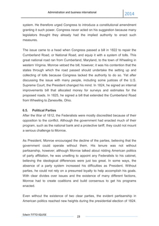 Administration and business international
2014
Edwin TITTO IQUISE
23
system. He therefore urged Congress to introduce a constitutional amendment
granting it such power. Congress never acted on his suggestion because many
legislators thought they already had the implied authority to enact such
measures.
The issue came to a head when Congress passed a bill in 1822 to repair the
Cumberland Road, or National Road, and equip it with a system of tolls. This
great national road ran from Cumberland, Maryland, to the town of Wheeling in
western Virginia. Monroe vetoed the bill, however; it was his contention that the
states through which the road passed should undertake the setting up and
collecting of tolls because Congress lacked the authority to do so. Yet after
discussing the issue with many people, including some justices of the U.S.
Supreme Court, the President changed his mind. In 1824, he signed an internal
improvements bill that allocated money for surveys and estimates for the
proposed roads. In 1825, he signed a bill that extended the Cumberland Road
from Wheeling to Zanesville, Ohio.
6.5. Political Parties
After the War of 1812, the Federalists were mostly discredited because of their
opposition to the conflict. Although the government had enacted much of their
program, such as the national bank and a protective tariff, they could not mount
a serious challenge to Monroe.
As President, Monroe encouraged the decline of the parties, believing that the
government could operate without them. His tenure was not without
partisanship, however; although Monroe talked about ridding American politics
of party affiliation, he was unwilling to appoint any Federalists to his cabinet,
believing the ideological differences were just too great. In some ways, the
absence of a party system increased his difficulties as President. Without
parties, he could not rely on a presumed loyalty to help accomplish his goals.
With clear divides over issues and the existence of many different factions,
Monroe had to create coalitions and build consensus to get his programs
enacted.
Even without the existence of two clear parties, the evident partisanship in
American politics reached new heights during the presidential election of 1824.
 
