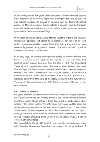 Administration and business international
2014
Edwin TITTO IQUISE
24
In fact, during the last few years of his presidency, some of Monroe's policies
were hampered by the political aspirations of congressmen and by even his
own cabinet members. So instead of presiding over the decline of political
parties, the Monroe presidency helped to foster a transition from the first party
system of the Democratic-Republicans and the Federalists to the second party
system of the Democrats and the Whigs.
In the realm of foreign affairs, James Monroe sought to improve the country's
international reputation and assert its independence. By virtue of his solid
working relationship with Secretary of State John Quincy Adams, the two men
successfully pursued an aggressive foreign policy, especially with regard to
European intervention in the Americas.
In its early days, the Monroe administration wanted to improve relations with
Britain. Toward that end, it negotiated two important accords with Britain that
resolved border disputes held over from the War of 1812. The Rush-Bagot
Treaty of 1817, named after acting Secretary of State Richard Rush and
Charles Bagot, the British minister, demilitarized the Great Lakes, limiting each
country to one 100-ton vessel armed with a single 18-pound cannon on Lake
Chaplain and Lake Ontario. The Convention of 1818 fixed the present U.S.-
Canadian border from Minnesota to the Rocky Mountains at the 49th parallel.
The accords also established a joint U.S.-British occupation of Oregon for the
next ten years.
VII. SPANISH FLORIDA
For years, southern plantation owners and white farmers in Georgia, Alabama,
and South Carolina had lost runaway slaves to the Florida swamps. Seminole
and Creek Indians offered refuge to these slaves and led raids against white
settlers in the border regions. The U.S. government could do little about the
problem because the swamps lay deep within Spanish Florida. If the United
States moved decisively against the Seminoles, it would risk war with Spain.
Although the United States had tried to convince Spain to cede the territory on
various occasions (including during Monroe's stint as special envoy to Spain in
1805), its efforts had failed.
With the end of the War of 1812, the U.S. government turned its attention to the
raids. President Monroe sent General Andrew Jackson, the hero of the Battle of
 