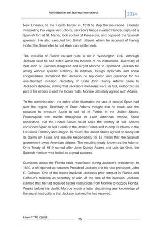 Administration and business international
2014
Edwin TITTO IQUISE
25
New Orleans, to the Florida border in 1818 to stop the incursions. Liberally
interpreting his vague instructions, Jackson's troops invaded Florida, captured a
Spanish fort at St. Marks, took control of Pensacola, and deposed the Spanish
governor. He also executed two British citizens whom he accused of having
incited the Seminoles to raid American settlements.
The invasion of Florida caused quite a stir in Washington, D.C. Although
Jackson said he had acted within the bounds of his instructions, Secretary of
War John C. Calhoun disagreed and urged Monroe to reprimand Jackson for
acting without specific authority. In addition, foreign diplomats and some
congressmen demanded that Jackson be repudiated and punished for his
unauthorized invasion. Secretary of State John Quincy Adams came to
Jackson's defense, stating that Jackson's measures were, in fact, authorized as
part of his orders to end the Indian raids. Monroe ultimately agreed with Adams.
To the administration, the entire affair illustrated the lack of control Spain had
over the region. Secretary of State Adams thought that he could use the
occasion to pressure Spain to sell all of Florida to the United States.
Preoccupied with revolts throughout its Latin American empire, Spain
understood that the United States could seize the territory at will. Adams
convinced Spain to sell Florida to the United States and to drop its claims to the
Louisiana Territory and Oregon. In return, the United States agreed to relinquish
its claims on Texas and assume responsibility for $5 million that the Spanish
government owed American citizens. The resulting treaty, known as the Adams-
Onís Treaty of 1819 named after John Quincy Adams and Luis de Onís, the
Spanish minister was hailed as a great success.
Questions about the Florida raids resurfaced during Jackson's presidency. In
1830, a rift opened up between President Jackson and his vice president, John
C. Calhoun. One of the issues involved Jackson's prior conduct in Florida and
Calhoun's reaction as secretary of war. At the time of the invasion, Jackson
claimed that he had received secret instructions from Monroe to occupy Florida.
Weeks before his death, Monroe wrote a letter disclaiming any knowledge of
the secret instructions that Jackson claimed he had received.
 