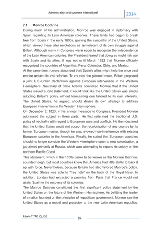 Administration and business international
2014
Edwin TITTO IQUISE
26
7.1. Monroe Doctrine
During much of his administration, Monroe was engaged in diplomacy with
Spain regarding its Latin American colonies. These lands had begun to break
free from Spain in the early 1800s, gaining the sympathy of the United States,
which viewed these later revolutions as reminiscent of its own struggle against
Britain. Although many in Congress were eager to recognize the independence
of the Latin American colonies, the President feared that doing so might risk war
with Spain and its allies. It was not until March 1822 that Monroe officially
recognized the countries of Argentina, Peru, Colombia, Chile, and Mexico.
At the same time, rumors abounded that Spain's allies might help the once vast
empire reclaim its lost colonies. To counter the planned move, Britain proposed
a joint U.S.-British declaration against European intervention in the Western
Hemisphere. Secretary of State Adams convinced Monroe that if the United
States issued a joint statement, it would look like the United States was simply
adopting Britain's policy without formulating one tailored to its own interests.
The United States, he argued, should devise its own strategy to address
European intervention in the Western Hemisphere.
On December 2, 1823, in his annual message to Congress, President Monroe
addressed the subject in three parts. He first reiterated the traditional U.S.
policy of neutrality with regard to European wars and conflicts. He then declared
that the United States would not accept the recolonization of any country by its
former European master, though he also avowed non-interference with existing
European colonies in the Americas. Finally, he stated that European countries
should no longer consider the Western Hemisphere open to new colonization, a
jab aimed primarily at Russia, which was attempting to expand its colony on the
northern Pacific Coast.
This statement, which in the 1850s came to be known as the Monroe Doctrine,
sounded tough, but most countries knew that America had little ability to back it
up with force. Nevertheless, because Britain had also favored Monroe's policy,
the United States was able to "free ride" on the back of the Royal Navy. In
addition, London had extracted a promise from Paris that France would not
assist Spain in the recovery of its colonies.
The Monroe Doctrine constituted the first significant policy statement by the
United States on the future of the Western Hemisphere. As befitting the leader
of a nation founded on the principles of republican government, Monroe saw the
United States as a model and protector to the new Latin American republics.
 
