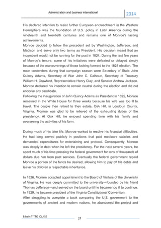 Administration and business international
2014
Edwin TITTO IQUISE
27
His declared intention to resist further European encroachment in the Western
Hemisphere was the foundation of U.S. policy in Latin America during the
nineteenth and twentieth centuries and remains one of Monroe's lasting
achievements.
Monroe decided to follow the precedent set by Washington, Jefferson, and
Madison and serve only two terms as President. His decision meant that an
incumbent would not be running for the post in 1824. During the last few years
of Monroe's tenure, some of his initiatives were defeated or delayed simply
because of the maneuverings of those looking forward to the 1824 election. The
main contenders during that campaign season were Secretary of State John
Quincy Adams, Secretary of War John C. Calhoun, Secretary of Treasury
William H. Crawford, Representative Henry Clay, and Senator Andrew Jackson.
Monroe declared his intention to remain neutral during the election and did not
endorse any candidate.
Following the inauguration of John Quincy Adams as President in 1825, Monroe
remained in the White House for three weeks because his wife was too ill to
travel. The couple then retired to their estate, Oak Hill, in Loudoun County,
Virginia. Monroe was glad to be relieved of the exhausting duties of the
presidency. At Oak Hill, he enjoyed spending time with his family and
overseeing the activities of his farm.
During much of his later life, Monroe worked to resolve his financial difficulties.
He had long served publicly in positions that paid mediocre salaries and
demanded expenditures for entertaining and protocol. Consequently, Monroe
was deeply in debt when he left the presidency. For the next several years, he
spent much of his time pressing the federal government for tens of thousands of
dollars due him from past services. Eventually the federal government repaid
Monroe a portion of the funds he desired, allowing him to pay off his debts and
leave his children a respectable inheritance.
In 1826, Monroe accepted appointment to the Board of Visitors of the University
of Virginia. He was deeply committed to the university—founded by his friend
Thomas Jefferson—and served on the board until he became too ill to continue.
In 1829, he became president of the Virginia Constitutional Convention.
After struggling to complete a book comparing the U.S. government to the
governments of ancient and modern nations, he abandoned the project and
 