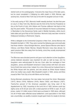 Administration and business international
2014
Edwin TITTO IQUISE
28
started work on his autobiography. It became the major focus of his later years,
but he never completed it. Following his wife's death in 1830, Monroe, age
seventy-two, moved to New York City to live with his daughter and son-in-law.
In the early spring of 1831, Monroe's health steadily declined. He died that year
on July 4, in New York City. Monroe was the third of the first five Presidents to
die on the Fourth of July; John Adams and Thomas Jefferson had died on that
day five years earlier. Thousands of mourners followed his hearse up Broadway
in Manhattan to the Gouverneur family vault in Marble Cemetery, while church
bells tolled and guns fired at Fort Columbus. Monroe's body was later moved to
Hollywood Cemetery in Richmond, Virginia.
While a delegate to the Continental Congress in New York, James Monroe met
Elizabeth Kortright in 1785. They were married the following year and eventually
had three children—Eliza Kortright Monroe, James Spence Monroe (who died in
infancy), and Maria Hester Monroe. Despite Monroe's many trips abroad, he
spent precious little time away from his family, since they usually accompanied
him on his travels.
The Monroes were devoted parents and gave much attention to their daughters.
James believed education was important for girls as well as boys, and his
daughters were well-educated for the era. Even after the marriages of their
daughters, James and Elizabeth remained in close contact with them and were
fond of both their sons-in-law. Indeed, for a time, Eliza and her husband lived in
the White House with her parents, and she served as White House hostess
when her mother was unwell. After Elizabeth's death in 1830, James and Eliza
moved to New York City to live with Maria and her family.
During Monroe's presidency, five new states had joined the Union: Mississippi
(1817), Illinois (1818), Alabama (1819), Maine (1820), and Missouri (1821).
Twenty-five percent of the American population was living west of the
Appalachians by 1820. According to the Land Act of 1820, farmers could buy
eighty acres at $1.25 per acre with a down-payment of $100 in cash. At such
prices, nearly 3.5 million acres of land were purchased in 1820 alone, although
not all of these sales reflected actual settlement. Land speculation in the West
was uncontrolled, as wealthy investors bought giant tracts for resale to farmers
 