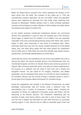Administration and business international
2014
Edwin TITTO IQUISE
30
Below the Mason-Dixon surveyor's line, which separated the borders of the
slave South from the North, the invention of the cotton gin in 1793 had
revolutionized southern agriculture. By the mid-1820s, cotton and plantation
slavery were beginning to dominate the most fertile lands stretching from
Georgia to Mississippi. Wealthy planters lived in richly furnished plantation
mansions and had begun to create a lifestyle of white mastery over black slaves
that shaped every aspect of southern life.
As the market revolution transformed subsistence farmers into commercial
farmers who specialized in crops for sale, the average size of the American
family began to decline from 6.4 children to 4.9 children; this was especially
noticeable in the more commercialized farming areas of the North. Also, women
began to labor more intensively in new kinds of household work. Store-
purchased white flour and new iron stoves created demands for home-baked
cakes, pies, and other fancy goods that had rarely graced the subsistence
farmer's table prior to 1820. More and more farm families kept cleaner houses,
painted them, and forbade spitting tobacco on parlor floors.
James Monroe came to the presidency as one of the most qualified men ever to
assume the office. His resume included service in the Revolutionary War, the
Continental Congress, and the U.S. Senate. Monroe also served as governor of
Virginia, filled numerous diplomatic posts, and held two cabinet appointments.
His success as a politician was the result of hard work and a steady and
thoughtful manner. He was noted for his integrity, frankness, and affable
personality, and he impressed those whom he met with his lack of pretension.
As President, Monroe saw the country through a transition period in which it
turned away from European affairs and toward U.S. domestic issues.
During the negotiations that resulted in the Missouri Compromise, his adroit
backstage maneuverings help the country avoid a sectional crisis. His
administration had a number of successes in foreign affairs, including the
acquisition of Florida, the settlement of boundary issues with Britain, and the
fashioning of the Monroe Doctrine. The President's relationship with his
secretary of state, John Quincy Adams, was vital in each of these cases. The
two men had a respect and admiration for each other that led to a successful
working rapport. In fact, Monroe had an ability to assemble great minds and
 