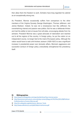 Administration and business international
2014
Edwin TITTO IQUISE
31
then allow them the freedom to work. Scholars have long regarded his cabinet
as an exceptionally strong one.
As President, Monroe occasionally suffers from comparison to the other
members of the Virginia Dynasty George Washington, Thomas Jefferson, and
James Madison. Indeed, he was not a renaissance man like Jefferson; his
overwhelming interest and passion was politics. But he was a deliberate thinker
and had the ability to look at issues from all sides, encouraging debate from his
advisers. President Monroe was a great advocate of nationalism and reached
out to all the regions of the country. In foreign policy, he put the nation on an
independent course, no longer tied to the mast of European policy. Although the
nation would have to wait until Andrew Jackson (1829-1837) to see a significant
increase in presidential power over domestic affairs, Monroe's aggressive and
successful conduct of foreign policy undoubtedly strengthened the presidency
itself.
IX. Bibliographies
 http://www.mcnbiografias.com/app-bio/do/show?key=monroe-james
 http://jamesmonroemuseum.umw.edu/wp-content/blogs.dir/351/files/2011/08/Political-
Profesisonalism-of-James-Monroe.pdf
 http://en.wikipedia.org/wiki/James_Monroe_Tomb
 http://www.edhistorica.com/pdfs/ladoctrinamonroe.pdf
 