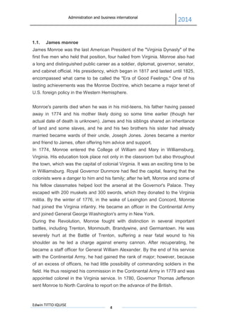 Administration and business international
2014
Edwin TITTO IQUISE
4
1.1. James monroe
James Monroe was the last American President of the "Virginia Dynasty" of the
first five men who held that position, four hailed from Virginia. Monroe also had
a long and distinguished public career as a soldier, diplomat, governor, senator,
and cabinet official. His presidency, which began in 1817 and lasted until 1825,
encompassed what came to be called the "Era of Good Feelings." One of his
lasting achievements was the Monroe Doctrine, which became a major tenet of
U.S. foreign policy in the Western Hemisphere.
Monroe's parents died when he was in his mid-teens, his father having passed
away in 1774 and his mother likely doing so some time earlier (though her
actual date of death is unknown). James and his siblings shared an inheritance
of land and some slaves, and he and his two brothers his sister had already
married became wards of their uncle, Joseph Jones. Jones became a mentor
and friend to James, often offering him advice and support.
In 1774, Monroe entered the College of William and Mary in Williamsburg,
Virginia. His education took place not only in the classroom but also throughout
the town, which was the capital of colonial Virginia. It was an exciting time to be
in Williamsburg. Royal Governor Dunmore had fled the capital, fearing that the
colonists were a danger to him and his family; after he left, Monroe and some of
his fellow classmates helped loot the arsenal at the Governor's Palace. They
escaped with 200 muskets and 300 swords, which they donated to the Virginia
militia. By the winter of 1776, in the wake of Lexington and Concord, Monroe
had joined the Virginia infantry. He became an officer in the Continental Army
and joined General George Washington's army in New York.
During the Revolution, Monroe fought with distinction in several important
battles, including Trenton, Monmouth, Brandywine, and Germantown. He was
severely hurt at the Battle of Trenton, suffering a near fatal wound to his
shoulder as he led a charge against enemy cannon. After recuperating, he
became a staff officer for General William Alexander. By the end of his service
with the Continental Army, he had gained the rank of major; however, because
of an excess of officers, he had little possibility of commanding soldiers in the
field. He thus resigned his commission in the Continental Army in 1779 and was
appointed colonel in the Virginia service. In 1780, Governor Thomas Jefferson
sent Monroe to North Carolina to report on the advance of the British.
 