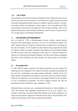 Administration and business international
2014
Edwin TITTO IQUISE
5
1.2. Life in Brief
James Monroe was the last American President of the "Virginia Dynasty" of the
first five men who held that position, four hailed from Virginia. Monroe also had
a long and distinguished public career as a soldier, diplomat, governor, senator,
and cabinet official. His presidency, which began in 1817 and lasted until 1825,
encompassed what came to be called the "Era of Good Feelings." One of his
lasting achievements was the Monroe Doctrine, which became a major tenet of
U.S. foreign policy in the Western Hemisphere.
II. LIFE BEFORE THE PRESIDENCY
Born on April 28, 1758, in Westmoreland County, Virginia, James Monroe
enjoyed all the advantages accruing to the son of a prosperous planter. His
father, Spence Monroe, traced his ancestry back to relative who had fought at
the side of Charles I in the English civil wars before being captured and exiled
to Virginia in 1649. His mother, Elizabeth Jones Monroe, was of Welsh heritage
but little is known about her. Beginning at the age of 11, Monroe attended a
school run by Reverend Archibald Campbell. His time at this school overlapped
with that of John Marshall, who later became the chief justice of the United
States.
2.1. The political life
In 1787, Monroe began serving in the Virginia assembly and was chosen the
following year as a delegate to the Virginia convention considering ratification of
the new U.S. Constitution. He voted against ratification, holding out for the
direct election of presidents and senators, and for the inclusion of a bill of rights.
Partly due to politicians, such as Monroe, who brought attention to the omission
of such constitutional guarantees, the Bill of Rights became the first ten
amendments of the Constitution upon ratification in 1791.
Although Monroe narrowly lost a congressional election to James Madison in
1790, the Virginia state legislature appointed him to the U.S. Senate. As a
member of that body, he allied himself with Madison and Thomas Jefferson, his
close personal friends, against the Federalist faction led by Vice President John
Adams and Secretary of the Treasury Alexander Hamilton.
 