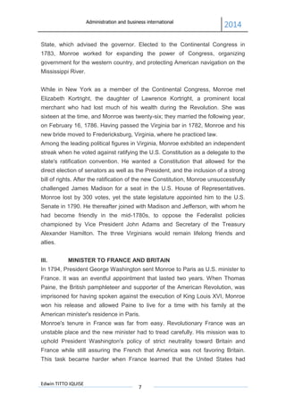 Administration and business international
2014
Edwin TITTO IQUISE
7
State, which advised the governor. Elected to the Continental Congress in
1783, Monroe worked for expanding the power of Congress, organizing
government for the western country, and protecting American navigation on the
Mississippi River.
While in New York as a member of the Continental Congress, Monroe met
Elizabeth Kortright, the daughter of Lawrence Kortright, a prominent local
merchant who had lost much of his wealth during the Revolution. She was
sixteen at the time, and Monroe was twenty-six; they married the following year,
on February 16, 1786. Having passed the Virginia bar in 1782, Monroe and his
new bride moved to Fredericksburg, Virginia, where he practiced law.
Among the leading political figures in Virginia, Monroe exhibited an independent
streak when he voted against ratifying the U.S. Constitution as a delegate to the
state's ratification convention. He wanted a Constitution that allowed for the
direct election of senators as well as the President, and the inclusion of a strong
bill of rights. After the ratification of the new Constitution, Monroe unsuccessfully
challenged James Madison for a seat in the U.S. House of Representatives.
Monroe lost by 300 votes, yet the state legislature appointed him to the U.S.
Senate in 1790. He thereafter joined with Madison and Jefferson, with whom he
had become friendly in the mid-1780s, to oppose the Federalist policies
championed by Vice President John Adams and Secretary of the Treasury
Alexander Hamilton. The three Virginians would remain lifelong friends and
allies.
III. MINISTER TO FRANCE AND BRITAIN
In 1794, President George Washington sent Monroe to Paris as U.S. minister to
France. It was an eventful appointment that lasted two years. When Thomas
Paine, the British pamphleteer and supporter of the American Revolution, was
imprisoned for having spoken against the execution of King Louis XVI, Monroe
won his release and allowed Paine to live for a time with his family at the
American minister's residence in Paris.
Monroe's tenure in France was far from easy. Revolutionary France was an
unstable place and the new minister had to tread carefully. His mission was to
uphold President Washington's policy of strict neutrality toward Britain and
France while still assuring the French that America was not favoring Britain.
This task became harder when France learned that the United States had
 