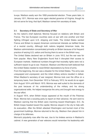 Administration and business international
2014
Edwin TITTO IQUISE
9
to-eye. Madison easily won the 1808 presidential election. Three years later, in
January 1811, Monroe was once again elected governor of Virginia, though he
did not serve for long; that April, Madison named him secretary of state.
3.1. Secretary of State and Secretary of War
As the nation's chief diplomat, Monroe focused on relations with Britain and
France. The two European countries were at war with one another and their
fighting infringed upon U.S. shipping and trade. The United States wanted
France and Britain to respect American commercial interests as befitted those
of a neutral country. Although both nations targeted American trade, the
Madison administration concentrated primarily on Britain because of its frequent
practice of seizing U.S. sailors and forcing them to serve in the British navy.
The United States declared war on Britain in June 1812, but the war was far
from popular. Many New Englanders found that it disrupted their access to
European markets. Additional numbers thought that neutrality rights were not a
sufficient reason to go to war. However, Madison and Monroe both believed that
the United States needed to resist British depredations by force of arms.
From the beginning, the war was a disaster for the United States. The army was
unequipped and unprepared, and the initial military actions resulted in defeat.
When Madison's secretary of war resigned, Monroe took over the office on a
temporary basis, from December 1812 to February 1813; he would do so again
from August 1814 until March 1815. Monroe was well suited to the demands of
the post because of his understanding of the military and his strong
organizational skills. He helped reorganize the army and brought new energy to
the war effort.
In August 1814, when British troops appeared at the mouth of the Potomac
River, Monroe led a scouting party to report on their advance. He sent word to
Madison warning that the British were marching toward Washington, D.C. As
British troops headed toward the capital, Monroe stayed in the city to help with
its evacuation. After the British attacked Washington and burned most of the
government buildings, Monroe returned to the city. Madison then placed him in
charge of its defenses.
Monroe's popularity rose after the war, due to his tireless service in Madison's
cabinet. A new generation of war veterans would remember his leadership with
 