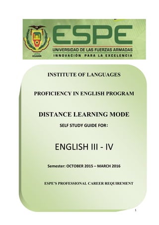 1
INSTITUTE OF LANGUAGES
PROFICIENCY IN ENGLISH PROGRAM
DISTANCE LEARNING MODE
SELF STUDY GUIDE FOR:
ENGLISH III - IV
Semester: OCTOBER 2015 – MARCH 2016
ESPE’S PROFESSIONAL CAREER REQUIREMENT
 