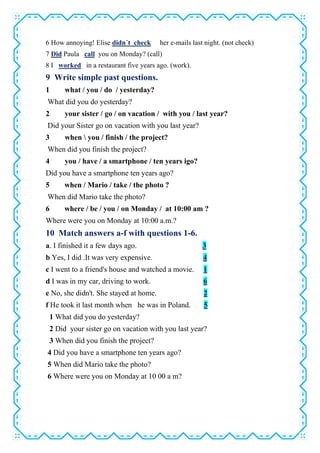 6 How annoying! Elise didn´t check her e-mails last night. (not check)
7 Did Paula call you on Monday? (call)
8 I worked in a restaurant five years ago. (work).
9 Write simple past questions.
1 what / you / do / yesterday?
What did you do yesterday?
2 your sister / go / on vacation / with you / last year?
Did your Sister go on vacation with you last year?
3 when  you / finish / the project?
When did you finish the project?
4 you / have / a smartphone / ten years igo?
Did you have a smartphone ten years ago?
5 when / Mario / take / the photo ?
When did Mario take the photo?
6 where / be / you / on Monday / at 10:00 am ?
Where were you on Monday at 10:00 a.m.?
10 Match answers a-f with questions 1-6.
a. I finished it a few days ago. 3
b Yes, I did .It was very expensive. 4
c I went to a friend's house and watched a movie. 1
d I was in my car, driving to work. 6
e No, she didn't. She stayed at home. 2
f He took it last month when he was in Poland. 5
1 What did you do yesterday?
2 Did your sister go on vacation with you last year?
3 When did you finish the project?
4 Did you have a smartphone ten years ago?
5 When did Mario take the photo?
6 Where were you on Monday at 10 00 a m?
 