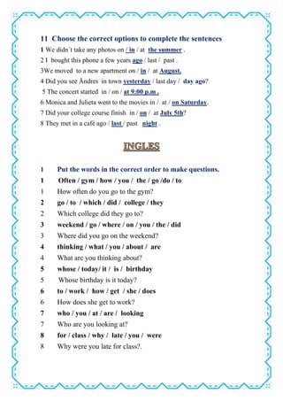 11 Choose the correct options to complete the sentences
1 We didn´t take any photos on / in / at the summer .
2 I bought this phone a few years ago / last / past .
3We moved to a new apartment on / in / at August.
4 Did you see Åndres in town yesterday / last day / day ago?
5 The concert started in / on / at 9:00 p.m .
6 Monica and Julieta went to the movies in / at / on Saturday.
7 Did your college course finish in / on / at July 5th?
8 They met in a café ago / last / past night .
1 Put the words in the correct order to make questions.
1 Often / gym / how / you / the / go /do / to
1 How often do you go to the gym?
2 go / to / which / did / college / they
2 Which college did they go to?
3 weekend / go / where / on / you / the / did
3 Where did you go on the weekend?
4 thinking / what / you / about / are
4 What are you thinking about?
5 whose / today/ it / is / birthday
5 Whose birthday is it today?
6 to / work / how / get / she / does
6 How does she get to work?
7 who / you / at / are / looking
7 Who are you looking at?
8 for / class / why / late / you / were
8 Why were you late for class?.
 