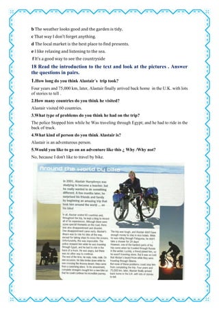 b The weather looks good and the garden is tidy.
c That way I don’t forget anything.
d The local market is the best place to find presents.
e I like relaxing and listening to the sea.
f It’s a good way to see the countryside
18 Read the introduction to the text and look at the pictures . Answer
the questions in pairs.
1.How long do you think Alastair´s trip took?
Four years and 75,000 km, later, Alastair finally arrived back home in the U.K. with lots
of stories to tell .
2.How many countries do you think he visited?
Alastair visited 60 countries.
3.What type of problems do you think he had on the trip?
The police Stopped him while he Was traveling through Egypt; and he had to ride in the
back of truck.
4.What kind of person do you think Alastair is?
Alastair is an adventurous person.
5.Would you like to go on an adventure like this ¿ Why /Why not?
No, because I don't like to travel by bike.
 