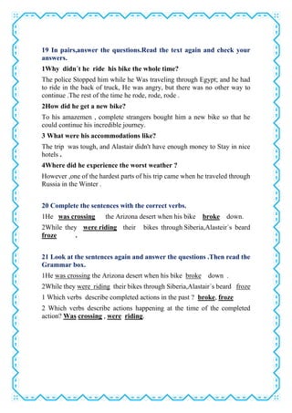 19 In pairs,answer the questions.Read the text again and check your
answers.
1Why didn´t he ride his bike the whole time?
The police Stopped him while he Was traveling through Egypt; and he had
to ride in the back of truck, He was angry, but there was no other way to
continue .The rest of the time he rode, rode, rode .
2How did he get a new bike?
To his amazemen , complete strangers bought him a new bike so that he
could continue his incredible journey.
3 What were his accommodations like?
The trip was tough, and Alastair didn't have enough money to Stay in nice
hotels .
4Where did he experience the worst weather ?
However ,one of the hardest parts of his trip came when he traveled through
Russia in the Winter .
20 Complete the sentences with the correct verbs.
1He was crossing the Arizona desert when his bike broke down.
2While they were riding their bikes through Siberia,Alasteir´s beard
froze .
21 Look at the sentences again and answer the questions .Then read the
Grammar box.
1He was crossing the Arizona desert when his bike broke down .
2While they were riding their bikes through Siberia,Alastair´s beard froze
1 Which verbs describe completed actions in the past ? broke, froze
2 Which verbs describe actions happening at the time of the completed
action? Was crossing , were riding.
 