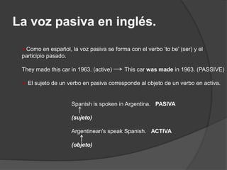 La voz pasiva en inglés.
Como en español, la voz pasiva se forma con el verbo 'to be' (ser) y el
participio pasado.
They made this car in 1963. (active) This car was made in 1963. (PASSIVE)
 El sujeto de un verbo en pasiva corresponde al objeto de un verbo en activa.
Spanish is spoken in Argentina. PASIVA
(sujeto)
Argentinean's speak Spanish. ACTIVA
(objeto)
 