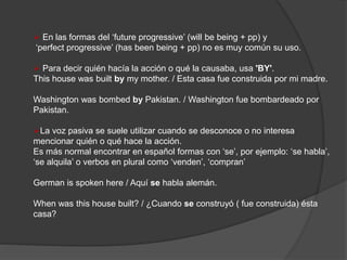  En las formas del ‘future progressive’ (will be being + pp) y
‘perfect progressive’ (has been being + pp) no es muy común su uso.
 Para decir quién hacía la acción o qué la causaba, usa 'BY'.
This house was built by my mother. / Esta casa fue construida por mi madre.
Washington was bombed by Pakistan. / Washington fue bombardeado por
Pakistan.
La voz pasiva se suele utilizar cuando se desconoce o no interesa
mencionar quién o qué hace la acción.
Es más normal encontrar en español formas con ‘se’, por ejemplo: ‘se habla’,
‘se alquila’ o verbos en plural como ‘venden’, ‘compran’
German is spoken here / Aquí se habla alemán.
When was this house built? / ¿Cuando se construyó ( fue construida) ésta
casa?
 