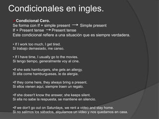 Condicionales en ingles.
Condicional Cero.
Se forma con If + simple present Simple present
If + Present tense Present tense
Este condicional refiere a una situación que es siempre verdadera.
• If I work too much, I get tired.
Si trabajo demasiado, me canso.
• If I have time, I usually go to the movies.
Si tengo tiempo, generalmente voy al cine.
•If she eats hamburgers, she gets an allergy.
Si ella come hamburguesas, le da alergia.
•If they come here, they always bring a present.
Si ellos vienen aquí, siempre traen un regalo.
•If she doesn't know the answer, she keeps silent.
Si ella no sabe la respuesta, se mantiene en silencio.
•If we don't go out on Saturdays, we rent a video and stay home.
Si no salimos los sábados, alquilamos un video y nos quedamos en casa.
 
