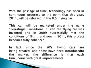 With the passage of time, technology has been in continuous progress to the point that this year, 2011, will be released in the U.S. flying car.This car will be marketed under the name "Terrafugia Transitions. " Even the flying car was invented and in 2009 successfully met the conditions of flight, and now in 2011, this project becomes fully enhanced.In fact, since the 50's, flying cars are being created, and some have been introducedto the market, the difference is that each time, come with great improvements.