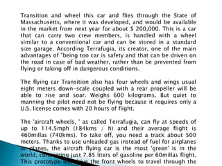 Transition and wheel this car and flies through the State of Massachusetts, where it was developed, and would be available in the market from next year for about $ 200,000. This is a car that can carry two crew members, is handled with a wheel similar to a conventional car and can be stored in a standard size garage. According Terrafugia, its creator, one of the main advantages of "being too car is safety and that can be driven on the road in case of bad weather, rather than be prevented from flying or taking off in dangerous conditions.The flying car Transition also has four wheels and wings usual eight meters down-scale coupled with a rear propeller will be able to rise and soar. Weighs 600 kilograms. But quiet to manning the pilot need not be flying because it requires only a U.S. license comes with 20 hours of flight.The 'aircraft wheels, ' as called Terrafugia, can fly at speeds of up to 114.5mph (184kms / h) and their average flight is 460millas (740kms). To take off, you need a track about 500 meters. Thanks to use unleaded gas instead of fuel for airplanes or planes, the aircraft flying car is the most 'green' is in the world, consuming just 7.85 liters of gasoline per 60millas flight. This prototype will drive the front wheels to travel through the streets and a propeller to fly.