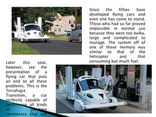 Since the fifties have developed flying cars and even one has come to stand. Those who had so far proved impossible in normal use because they were too bulky, large and complicated to manage. The system off of one of those memory was similar to that of the helicopter and that consuming but much fuel.Later this year, however, see the presentation of a flying car that puts an end to all these problems. This is the Terrafugia Transition, a car perfectly capable of performing all kinds of journeys carreterasy that can be parked in a garage normal.