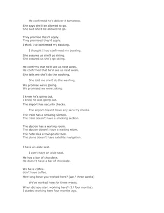 He confirmed he'd deliver it tomorrow.Solución Validar
She says she'll be allowed to go.
She said she'd be allowed to go.
Solución Validar
They promise they'll apply.
They promised they'd apply.
I think I've confirmed my booking.

    I thought I had confirmed my booking.Solución Validar
She assures us she'll go skiing.
She assured us she'd go skiing.
Solución Validar
He confirms that he'll see us next week.
He confirmed that he'd see us next week.
She tells me she'll do the washing.

    She told me she'd do the washing.Solución Validar
We promise we're joking.
We promised we were joking.
Solución Validar
I know he's going out.
I knew he was going out.
The airport has security checks.

    The airport doesn't have any security checks.Solución Validar
The train has a smoking section.
The train doesn't have a smoking section.
Solución Validar
The station has a waiting room.
The station doesn't have a waiting room.
The hotel has a four-poster bed.
The plane doesn't have satellite navigation.


I have an aisle seat.

    I don't have an aisle seat.Solución Validar
He has a bar of chocolate.
He doesn't have a bar of chocolate.
Solución Validar
We have coffee.
don't have coffee.
How long have you worked here? (we / three weeks)

    We've worked here for three weeks.Solución Validar
When did you start working here? (I / four months)
I started working here four months ago.
 