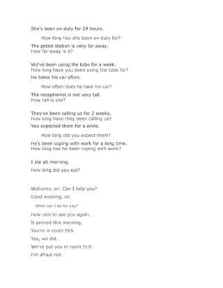 She's been on duty for 24 hours.

    How long has she been on duty for?Solución Validar
The petrol station is very far away.
How far away is it?
Solución Validar
We've been using the tube for a week.
How long have you been using the tube for?
He takes his car often.

    How often does he take his car?Solución Validar
The receptionist is not very tall.
How tall is she?
Solución Validar
They've been calling us for 2 weeks.
How long have they been calling us?
You expected them for a while.

    How long did you expect them?Solución Validar
He's been coping with work for a long time.
How long has he been coping with work?
Solución Validar
I ate all morning.
How long did you eat?



Welcome, sir. Can I help you?
Good evening, sir.

  What can I do for you?

How nice to see you again.
It arrived this morning.
You're in room 519.
Yes, we did.
We've put you in room 519.
I'm afraid not.
 
