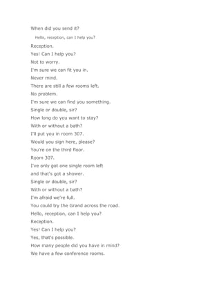When did you send it?

  Hello, reception, can I help you?

Reception.
Yes! Can I help you?
Not to worry.
I'm sure we can fit you in.
Never mind.
There are still a few rooms left.
No problem.
I'm sure we can find you something.
Single or double, sir?
How long do you want to stay?
With or without a bath?
I'll put you in room 307.
Would you sign here, please?
You're on the third floor.
Room 307.
I've only got one single room left
and that's got a shower.
Single or double, sir?
With or without a bath?
I'm afraid we're full.
You could try the Grand across the road.
Hello, reception, can I help you?
Reception.
Yes! Can I help you?
Yes, that's possible.
How many people did you have in mind?
We have a few conference rooms.
 