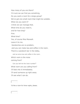 How many of you are there?
I'm sure we can find you something.
Do you want a room for a large group?
We've got one small room that might be suitable.
When do you want it?
I think we can manage that.
What time do you need it,
and for how long?
Fine.
What time?
Yes, of course Miss Maxwell.
Leave it to me.
Sandwiches are no problem,
and you can make tea and coffee in the room.
There's a sandwich bar in the lobby,

  and we serve tea and coffee in the room.

Which room is the noise
coming from?

  Can you tell me the room number?

What room are you calling from?
I'll look into it immediately.
I'll send someone up right away.
I'll see what I can do.




I'd like a room for three nights, please.

SoluciónValidar
 